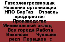 Газоэлектросварщик › Название организации ­ НПО СарГаз › Отрасль предприятия ­ Производство › Минимальный оклад ­ 1 - Все города Работа » Вакансии   . Чувашия респ.,Порецкое. с.